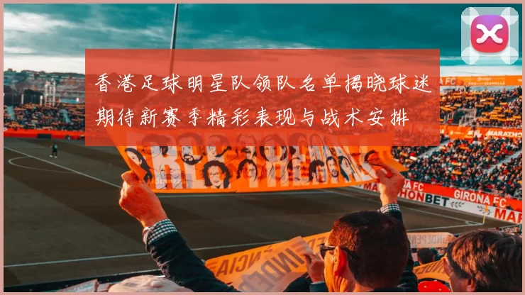 香港足球明星队领队名单揭晓球迷期待新赛季精彩表现与战术安排
