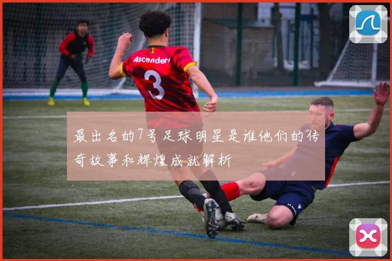 最出名的7号足球明星是谁他们的传奇故事和辉煌成就解析