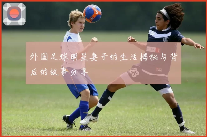 外国足球明星妻子的生活揭秘与背后的故事分享