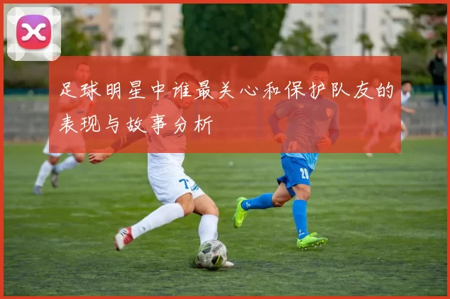 足球明星中谁最关心和保护队友的表现与故事分析