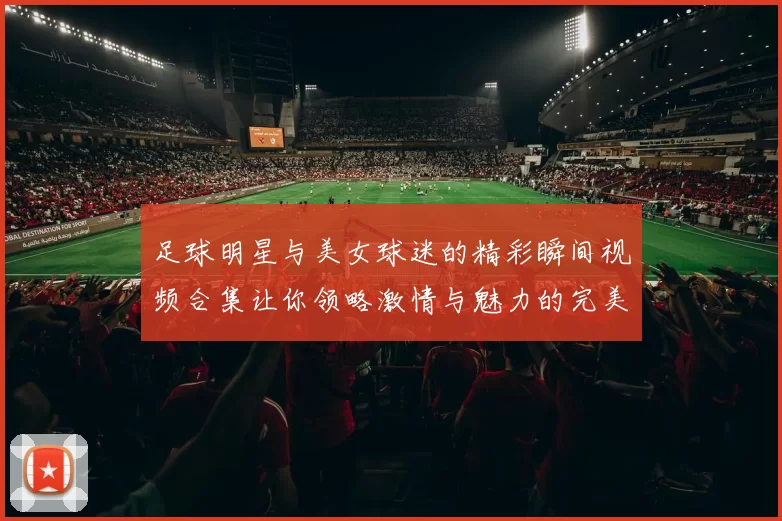 足球明星与美女球迷的精彩瞬间视频合集让你领略激情与魅力的完美结合