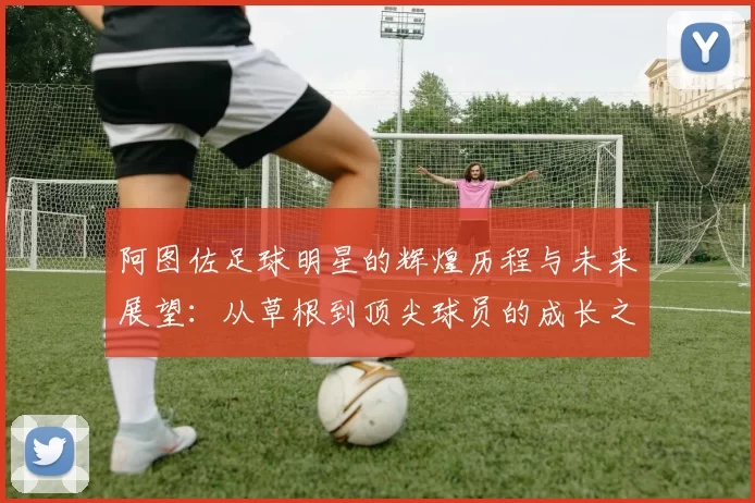 阿图佐足球明星的辉煌历程与未来展望：从草根到顶尖球员的成长之路