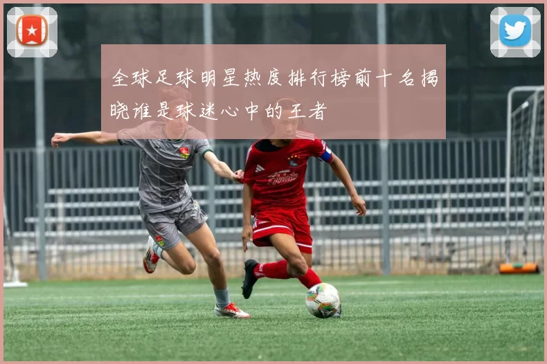 全球足球明星热度排行榜前十名揭晓谁是球迷心中的王者
