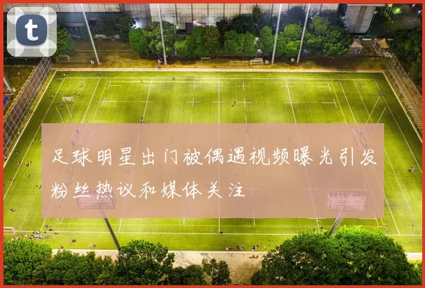 足球明星出门被偶遇视频曝光引发粉丝热议和媒体关注