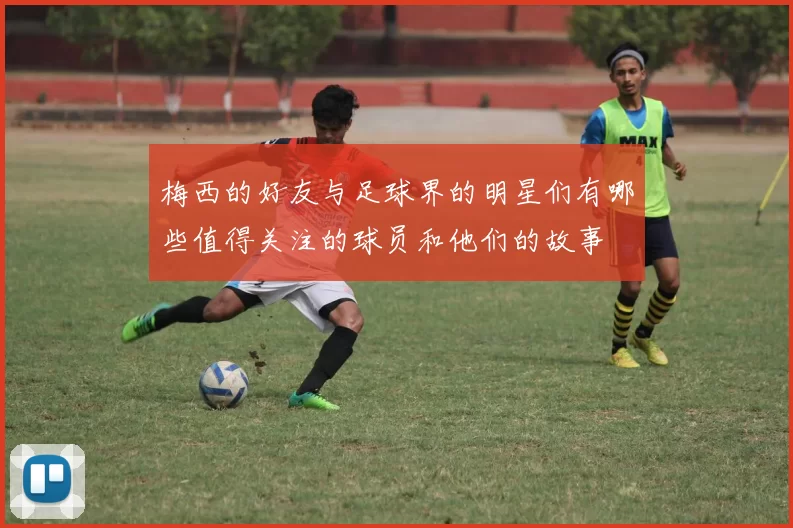 梅西的好友与足球界的明星们有哪些值得关注的球员和他们的故事