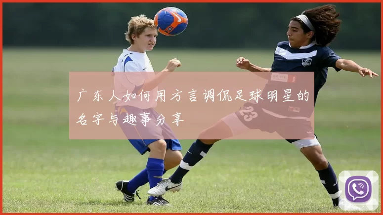 广东人如何用方言调侃足球明星的名字与趣事分享