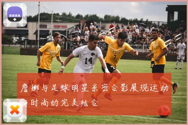 詹娜与足球明星亲密合影展现运动与时尚的完美结合