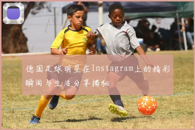 德国足球明星在Instagram上的精彩瞬间与生活分享揭秘