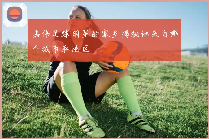 嘉伟足球明星的家乡揭秘他来自哪个城市和地区