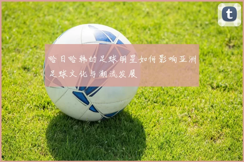 哈日哈韩的足球明星如何影响亚洲足球文化与潮流发展