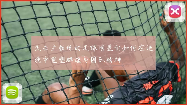 失去主教练的足球明星们如何在逆境中重塑辉煌与团队精神