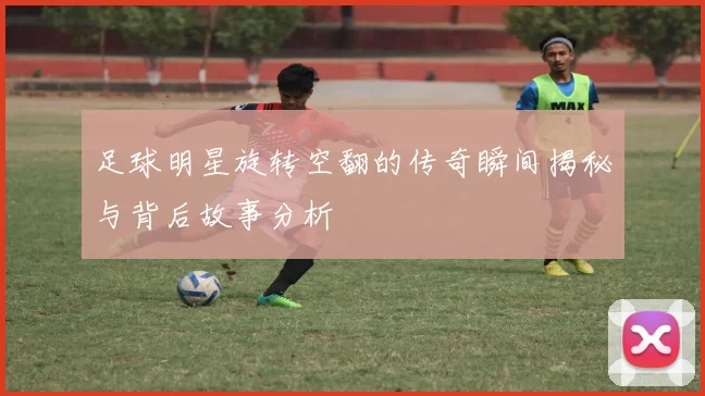 足球明星旋转空翻的传奇瞬间揭秘与背后故事分析