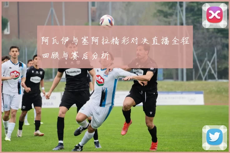 阿瓦伊与塞阿拉精彩对决直播全程回顾与赛后分析