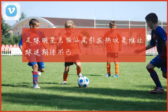 足球明星光临汕尾引发热议是谁让球迷期待不已