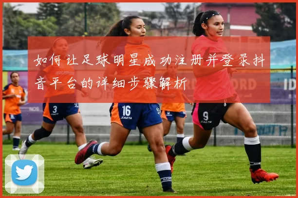 如何让足球明星成功注册并登录抖音平台的详细步骤解析