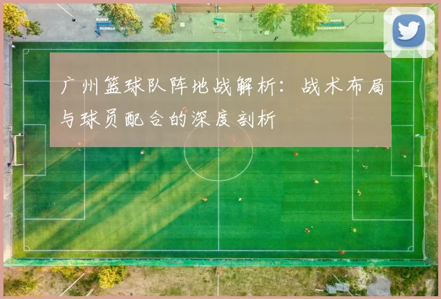 广州篮球队阵地战解析：战术布局与球员配合的深度剖析