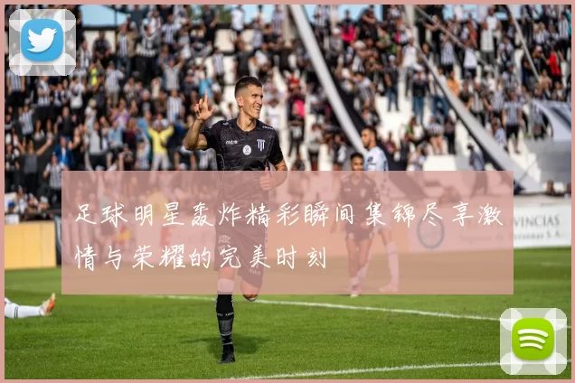 足球明星轰炸精彩瞬间集锦尽享激情与荣耀的完美时刻
