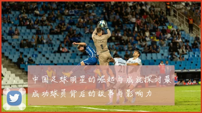 中国足球明星的崛起与成就探讨最成功球员背后的故事与影响力