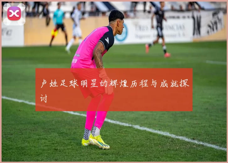卢姓足球明星的辉煌历程与成就探讨