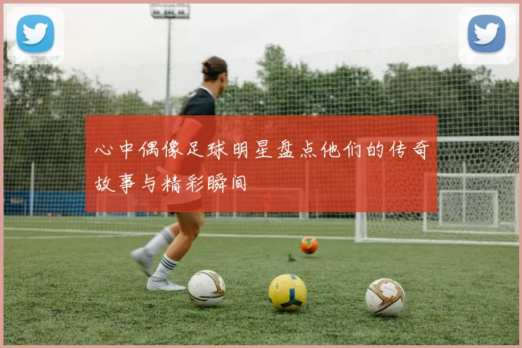 心中偶像足球明星盘点他们的传奇故事与精彩瞬间