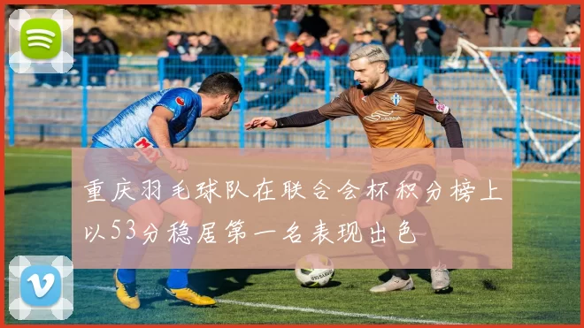 重庆羽毛球队在联合会杯积分榜上以53分稳居第一名表现出色