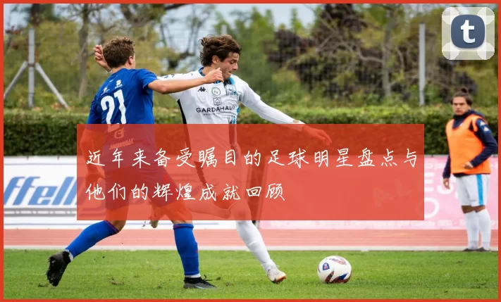 近年来备受瞩目的足球明星盘点与他们的辉煌成就回顾