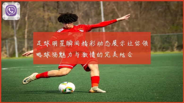 足球明星瞬间精彩动态展示让你领略球场魅力与激情的完美结合
