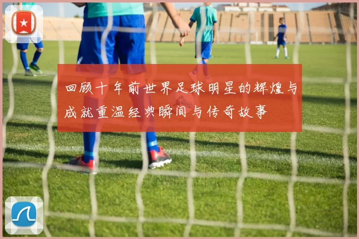 回顾十年前世界足球明星的辉煌与成就重温经典瞬间与传奇故事
