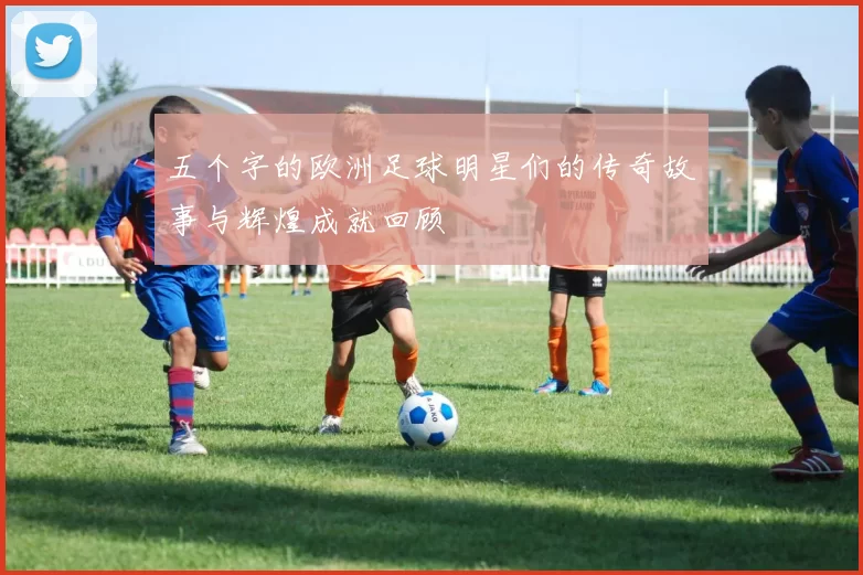五个字的欧洲足球明星们的传奇故事与辉煌成就回顾