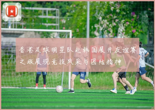 香港足球明星队赴韩国展开友谊赛之旅展现竞技风采与团结精神