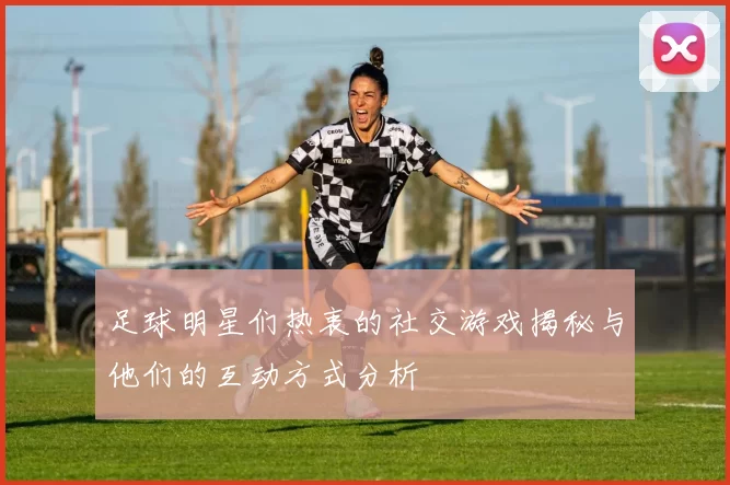 足球明星们热衷的社交游戏揭秘与他们的互动方式分析