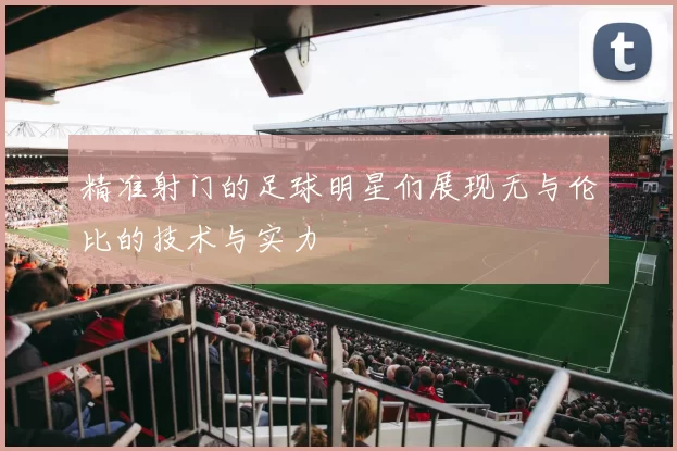精准射门的足球明星们展现无与伦比的技术与实力
