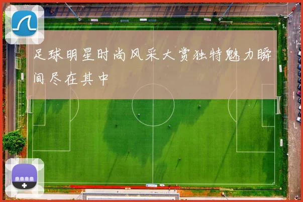 足球明星时尚风采大赏独特魅力瞬间尽在其中