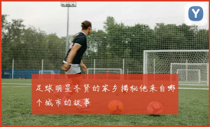 足球明星齐贤的家乡揭秘他来自哪个城市的故事