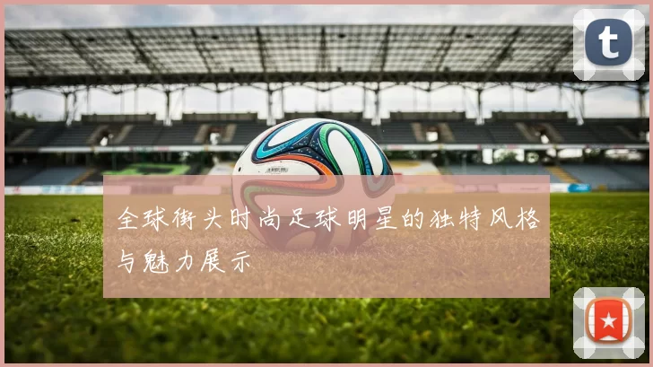 全球街头时尚足球明星的独特风格与魅力展示