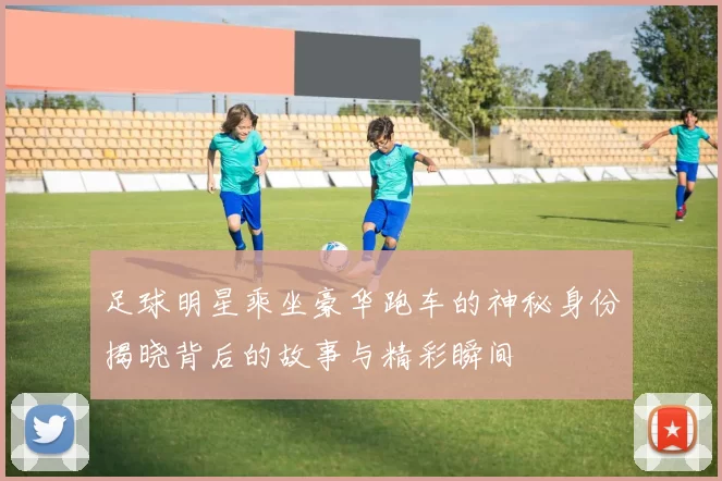 足球明星乘坐豪华跑车的神秘身份揭晓背后的故事与精彩瞬间