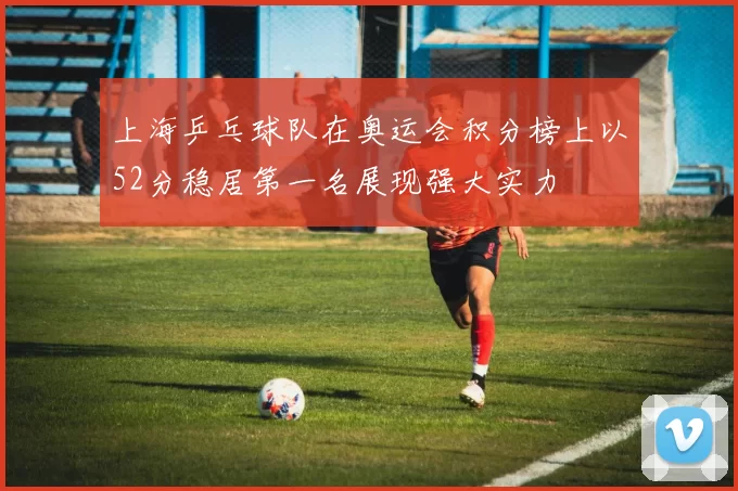 上海乒乓球队在奥运会积分榜上以52分稳居第一名展现强大实力