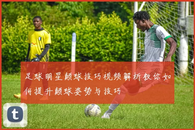 足球明星颠球技巧视频解析教你如何提升颠球姿势与技巧