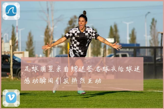 足球明星亲自赠送签名球衣给球迷感动瞬间引发热烈互动