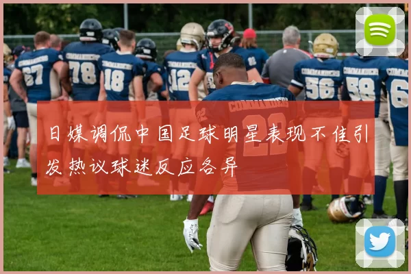 日媒调侃中国足球明星表现不佳引发热议球迷反应各异