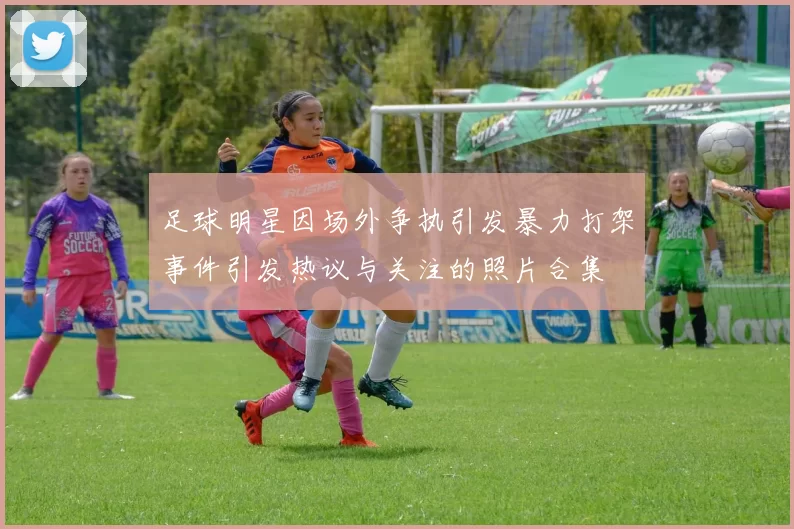 足球明星因场外争执引发暴力打架事件引发热议与关注的照片合集