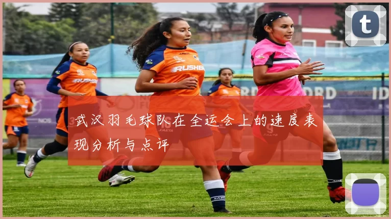武汉羽毛球队在全运会上的速度表现分析与点评