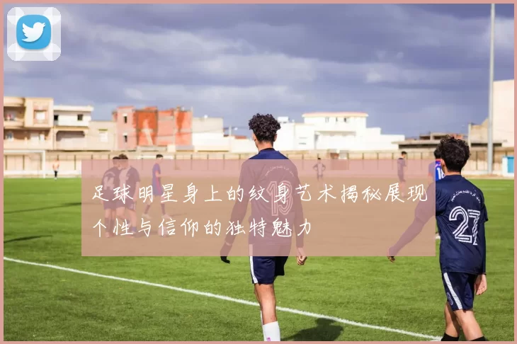 足球明星身上的纹身艺术揭秘展现个性与信仰的独特魅力