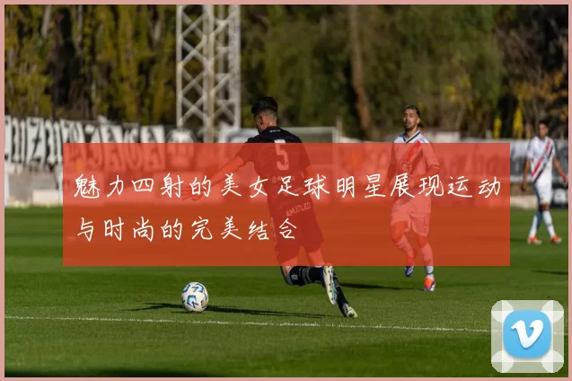 魅力四射的美女足球明星展现运动与时尚的完美结合