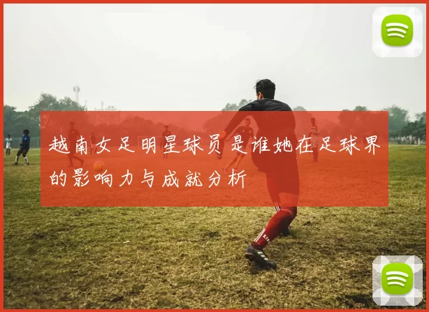 越南女足明星球员是谁她在足球界的影响力与成就分析