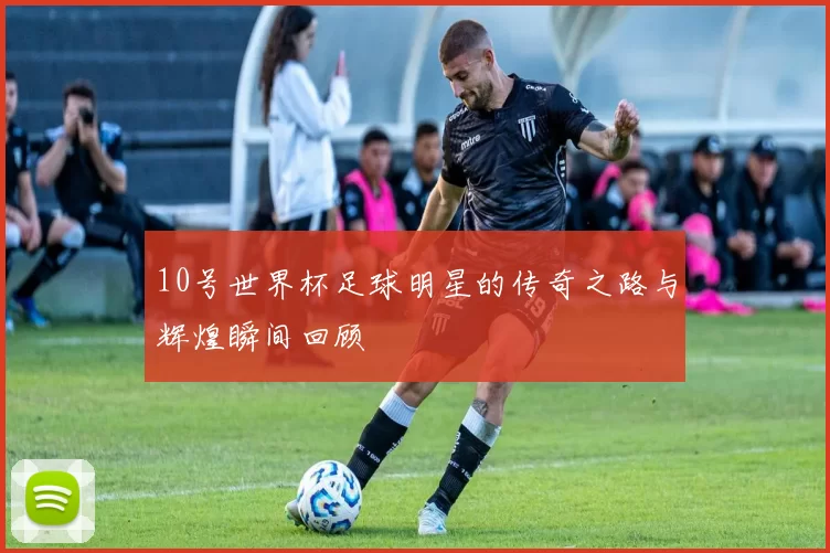 10号世界杯足球明星的传奇之路与辉煌瞬间回顾