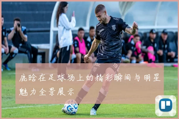 鹿晗在足球场上的精彩瞬间与明星魅力全景展示
