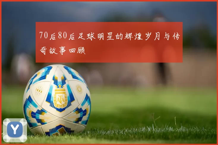 70后80后足球明星的辉煌岁月与传奇故事回顾