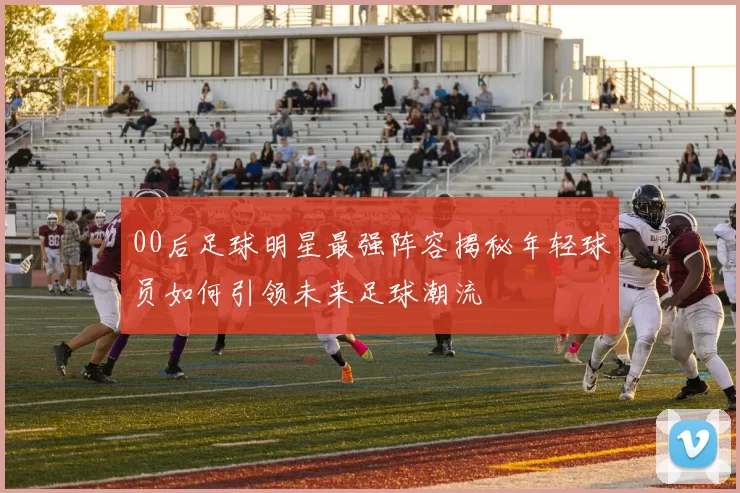 00后足球明星最强阵容揭秘年轻球员如何引领未来足球潮流