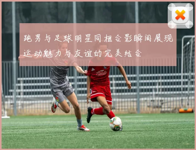 跑男与足球明星同框合影瞬间展现运动魅力与友谊的完美结合